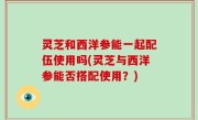 灵芝和西洋参能一起配伍使用吗(灵芝与西洋参能否搭配使用？)