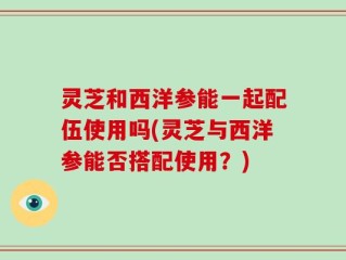 灵芝和西洋参能一起配伍使用吗(灵芝与西洋参能否搭配使用？)