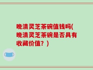 晚清灵芝茶碗值钱吗(晚清灵芝茶碗是否具有收藏价值？)