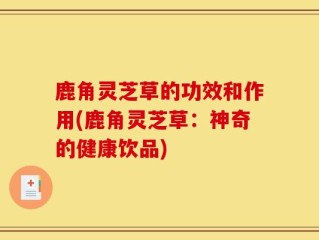 鹿角灵芝草的功效和作用(鹿角灵芝草：神奇的健康饮品)
