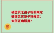 破壁灵芝孢子粉的规定破壁灵芝孢子粉规定：如何正确服用？