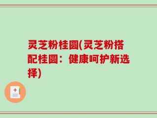 灵芝粉桂圆(灵芝粉搭配桂圆：健康呵护新选择)