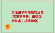 灵芝孢子粉饭后吃还是(灵芝孢子粉，最佳饭后补品，功效神奇)