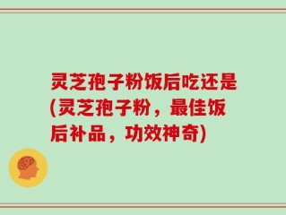 灵芝孢子粉饭后吃还是(灵芝孢子粉，最佳饭后补品，功效神奇)