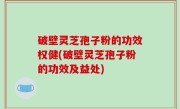 破壁灵芝孢子粉的功效权健(破壁灵芝孢子粉的功效及益处)