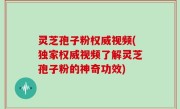 灵芝孢子粉权威视频(独家权威视频了解灵芝孢子粉的神奇功效)