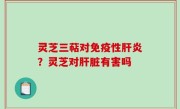 灵芝三萜对免疫性肝炎？灵芝对肝脏有害吗