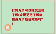 打完九价可以吃灵芝孢子粉(吃灵芝孢子粉能提高九价疫苗效果吗？)