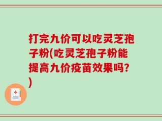 打完九价可以吃灵芝孢子粉(吃灵芝孢子粉能提高九价疫苗效果吗？)