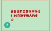 齐鲁国药灵芝孢子粉价？10克孢子粉大约多少