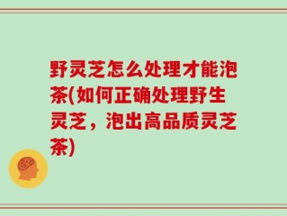野灵芝怎么处理才能泡茶(如何正确处理野生灵芝，泡出高品质灵芝茶)