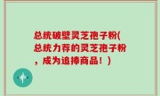 总统破壁灵芝孢子粉(总统力荐的灵芝孢子粉，成为追捧商品！)