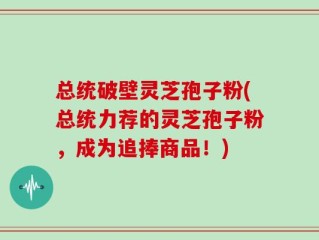 总统破壁灵芝孢子粉(总统力荐的灵芝孢子粉，成为追捧商品！)