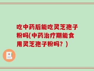 吃中药后能吃灵芝孢子粉吗(中药治疗期能食用灵芝孢子粉吗？)