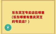 乐东灵芝专卖店在哪里(乐东哪里有售卖灵芝的专卖店？)