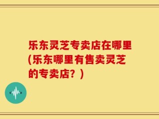 乐东灵芝专卖店在哪里(乐东哪里有售卖灵芝的专卖店？)
