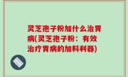 灵芝孢子粉加什么治胃病(灵芝孢子粉：有效治疗胃病的加料利器)