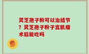 灵芝孢子粉可以治结节？灵芝孢子粉子宫肌瘤术后能吃吗