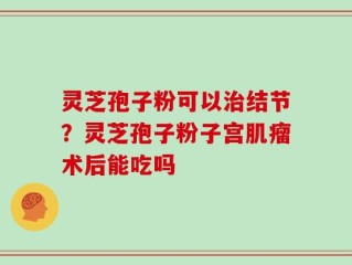 灵芝孢子粉可以治结节？灵芝孢子粉子宫肌瘤术后能吃吗