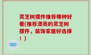 灵芝树摆件推荐哪种好看(推荐漂亮的灵芝树摆件，装饰家居好选择！)