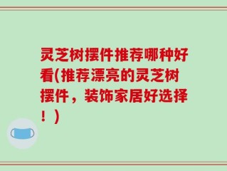 灵芝树摆件推荐哪种好看(推荐漂亮的灵芝树摆件，装饰家居好选择！)