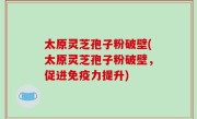 太原灵芝孢子粉破壁(太原灵芝孢子粉破壁，促进免疫力提升)
