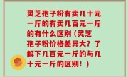 灵芝孢子粉有卖几十元一斤的有卖几百元一斤的有什么区别 (灵芝孢子粉价格差异大？了解下几百元一斤的与几十元一斤的区别！)