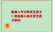 健康人可以喝灵芝孢子？癌症病人能吃灵芝孢子粉吗