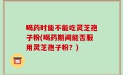 喝药时能不能吃灵芝孢子粉(喝药期间能否服用灵芝孢子粉？)