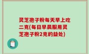 灵芝孢子粉每天早上吃二克(每日早晨服用灵芝孢子粉2克的益处)