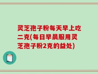 灵芝孢子粉每天早上吃二克(每日早晨服用灵芝孢子粉2克的益处)