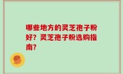 哪些地方的灵芝孢子粉好？灵芝孢子粉选购指南？