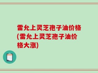 雷允上灵芝孢子油价格(雷允上灵芝孢子油价格大涨)