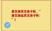 唐艺御灵芝孢子粉_“唐艺御品灵芝孢子粉：”)