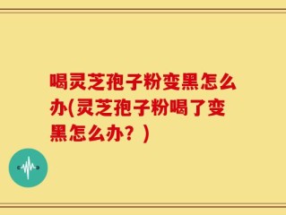 喝灵芝孢子粉变黑怎么办(灵芝孢子粉喝了变黑怎么办？)