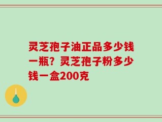 灵芝孢子油正品多少钱一瓶？灵芝孢子粉多少钱一盒200克