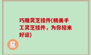 巧雕灵芝挂件(精美手工灵芝挂件，为你招来好运)