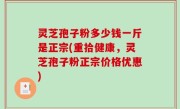 灵芝孢子粉多少钱一斤是正宗(重拾健康，灵芝孢子粉正宗价格优惠)