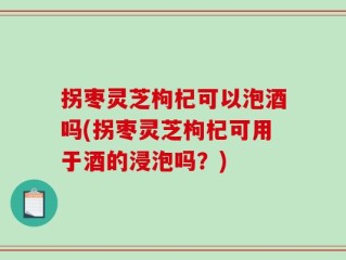 拐枣灵芝枸杞可以泡酒吗(拐枣灵芝枸杞可用于酒的浸泡吗？)