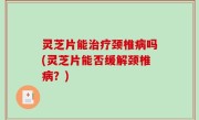 灵芝片能治疗颈椎病吗(灵芝片能否缓解颈椎病？)