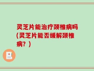 灵芝片能治疗颈椎病吗(灵芝片能否缓解颈椎病？)