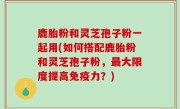 鹿胎粉和灵芝孢子粉一起用(如何搭配鹿胎粉和灵芝孢子粉，最大限度提高免疫力？)
