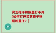 灵芝孢子粉瓶盖打不开(如何打开灵芝孢子粉瓶的盖子？)