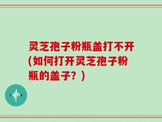 灵芝孢子粉瓶盖打不开(如何打开灵芝孢子粉瓶的盖子？)