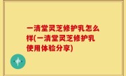 一清堂灵芝修护乳怎么样(一清堂灵芝修护乳使用体验分享)