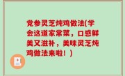 党参灵芝炖鸡做法(学会这道家常菜，口感鲜美又滋补，美味灵芝炖鸡做法来啦！)