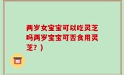 两岁女宝宝可以吃灵芝吗两岁宝宝可否食用灵芝？)