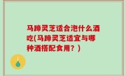 马蹄灵芝适合泡什么酒吃(马蹄灵芝适宜与哪种酒搭配食用？)