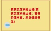 黄芪灵芝枸杞山楂(黄芪灵芝枸杞山楂：营养价值丰富，助您健康养生)