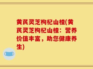 黄芪灵芝枸杞山楂(黄芪灵芝枸杞山楂：营养价值丰富，助您健康养生)